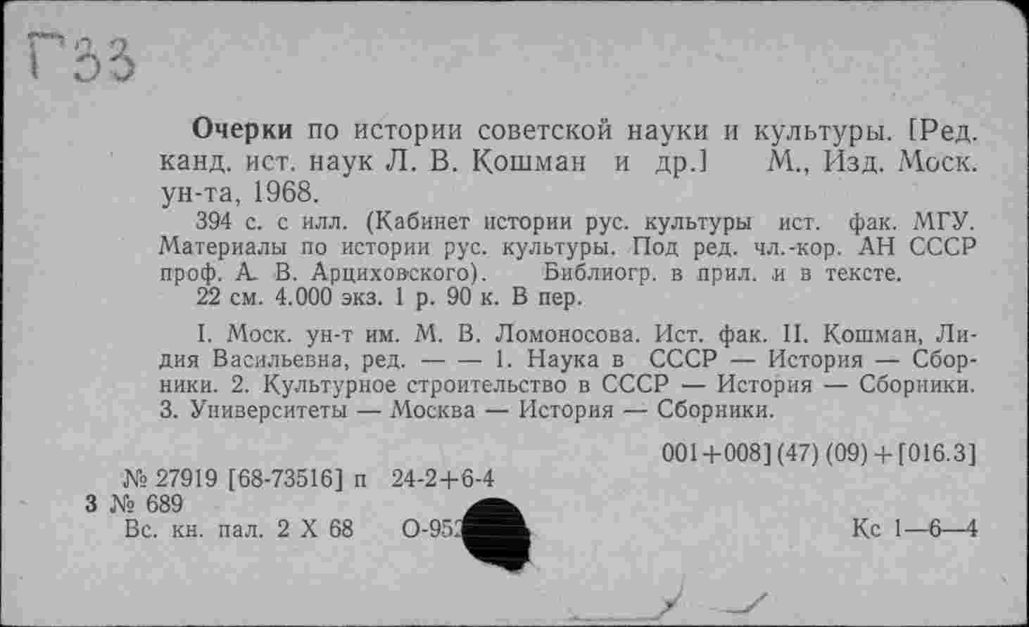 ﻿Очерки по истории советской науки и культуры. [Ред. канд. ист. наук Л. В. Кошман и др.] М.., Изд. Моск, ун-та, 1968.
394 с. с илл. (Кабинет истории рус. культуры ист. фак. МГУ. Материалы по истории рус. культуры. Под ред. чл.-кор. АН СССР проф. А. В. Арциховского). Библиогр. в прил. и в тексте.
22 см. 4.000 экз. 1 р. 90 к. В пер.
I. Моск, ун-т им. М. В. Ломоносова. Ист. фак. II. Кошман, Лидия Васильевна, ред.-----1. Наука в СССР — История — Сбор-
ники. 2. Культурное строительство в СССР — История — Сборники.
3. Университеты — Москва — История — Сборники.
001+008] (47) (09)+ [016.3] № 27919 [68-73516] п 24-2+6-4
3 № 689
Вс. кн. пал. 2 X 68	Кс 1—6—4